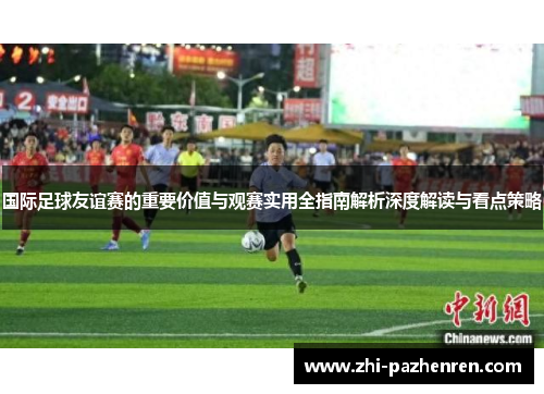 国际足球友谊赛的重要价值与观赛实用全指南解析深度解读与看点策略