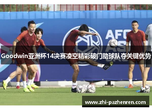 Goodwin亚洲杯14决赛凌空精彩破门助球队夺关键优势